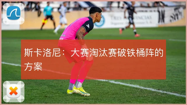 斯卡洛尼：大赛淘汰赛破铁桶阵的方案