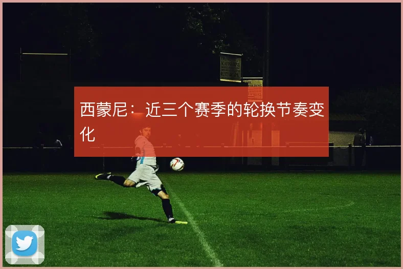 西蒙尼:近三个赛季的轮换节奏变化
