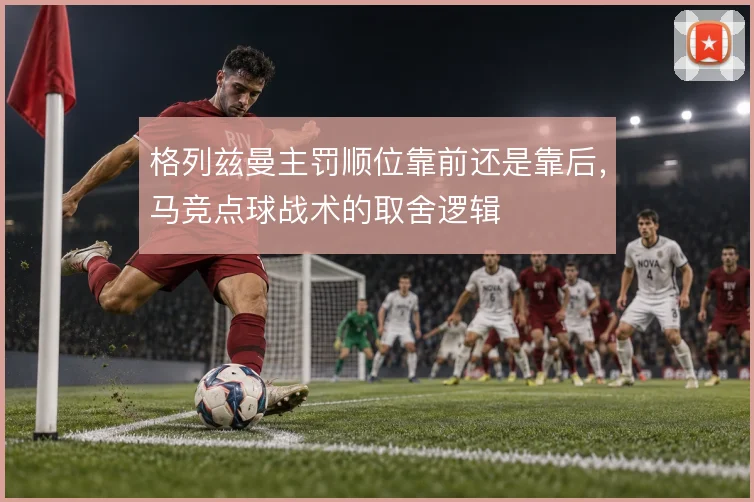 格列兹曼主罚顺位靠前还是靠后,马竞点球战术的取舍逻辑