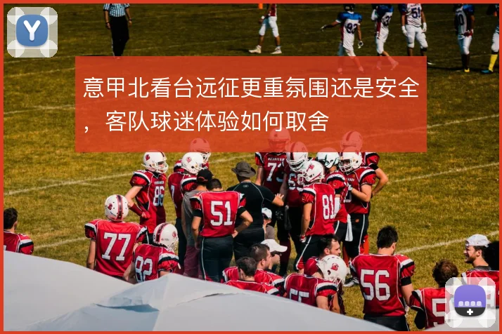 意甲北看台远征更重氛围还是安全,客队球迷体验如何取舍