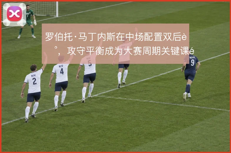 罗伯托·马丁内斯在中场配置双后腰,攻守平衡成为大赛周期关键课题