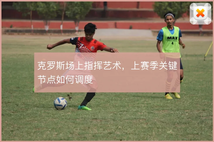 克罗斯场上指挥艺术，上赛季关键节点如何调度