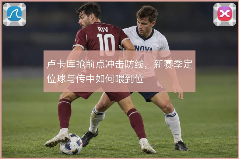卢卡库抢前点冲击防线,新赛季定位球与传中如何喂到位