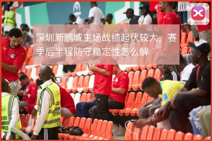 深圳新鹏城主场战绩起伏较大,赛季后半程防守稳定性怎么解