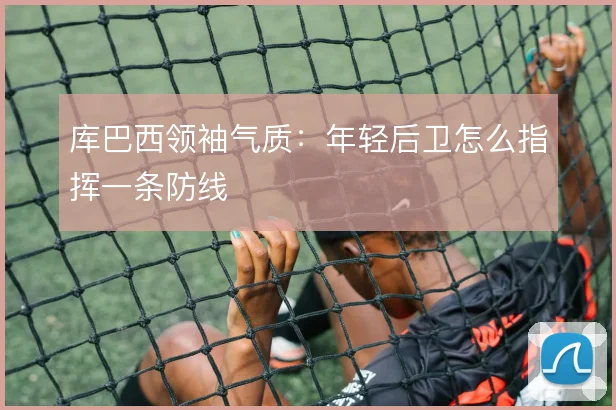 库巴西领袖气质:年轻后卫怎么指挥一条防线