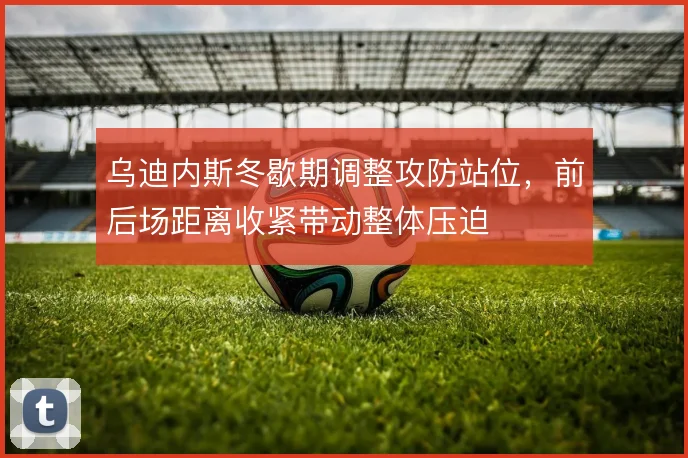 乌迪内斯冬歇期调整攻防站位,前后场距离收紧带动整体压迫