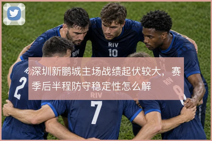 深圳新鹏城主场战绩起伏较大，赛季后半程防守稳定性怎么解