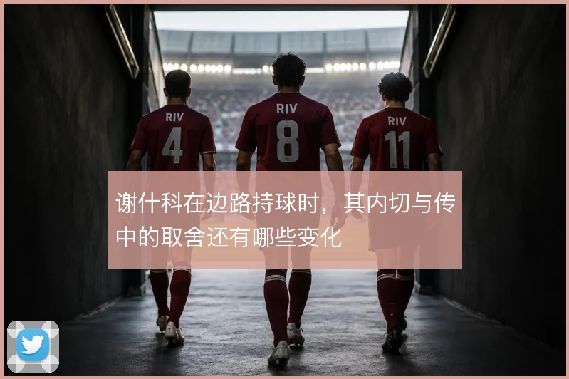 谢什科在边路持球时，其内切与传中的取舍还有哪些变化