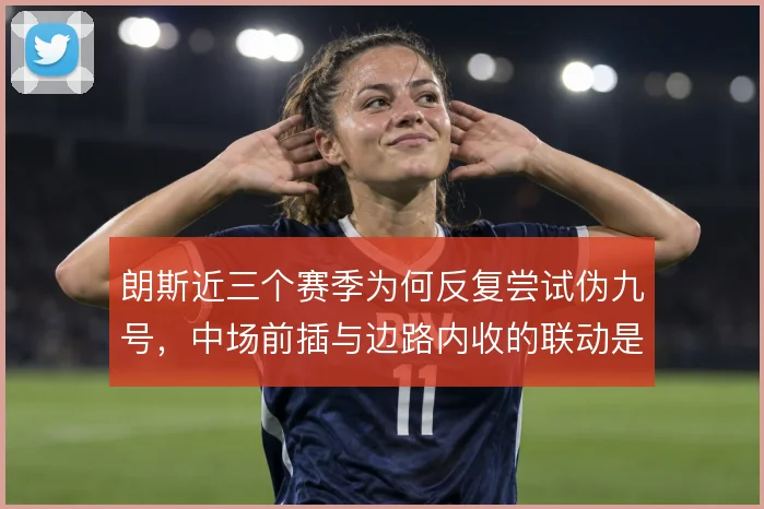 朗斯近三个赛季为何反复尝试伪九号，中场前插与边路内收的联动是战术动因