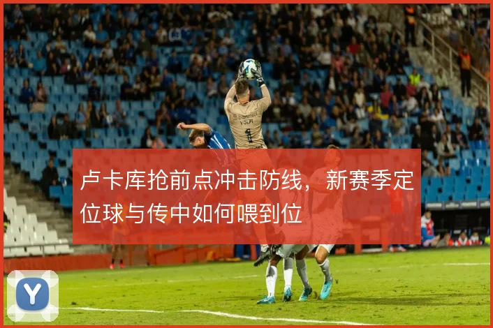 卢卡库抢前点冲击防线,新赛季定位球与传中如何喂到位
