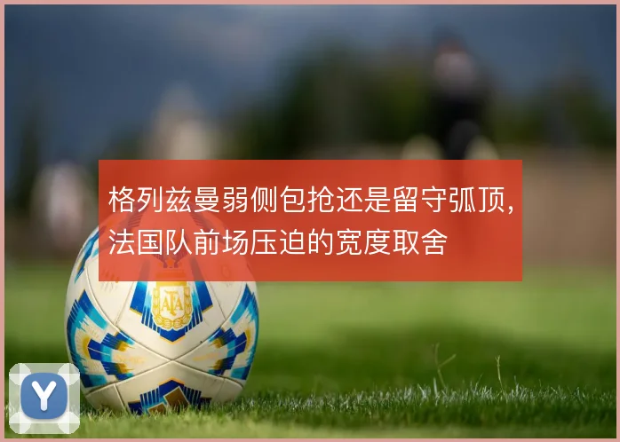 格列兹曼弱侧包抢还是留守弧顶,法国队前场压迫的宽度取舍