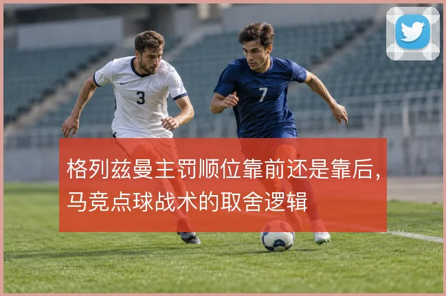 格列兹曼主罚顺位靠前还是靠后,马竞点球战术的取舍逻辑