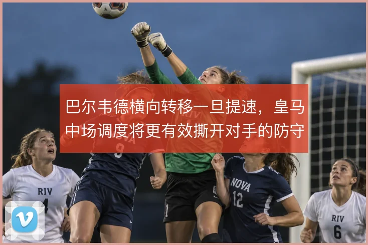 巴尔韦德横向转移一旦提速，皇马中场调度将更有效撕开对手的防守重心