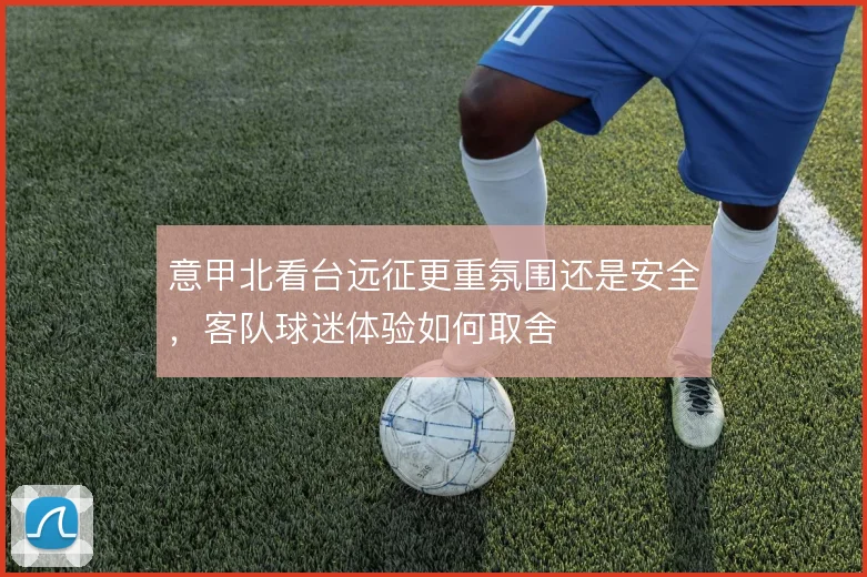 意甲北看台远征更重氛围还是安全,客队球迷体验如何取舍