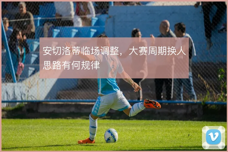 安切洛蒂临场调整,大赛周期换人思路有何规律
