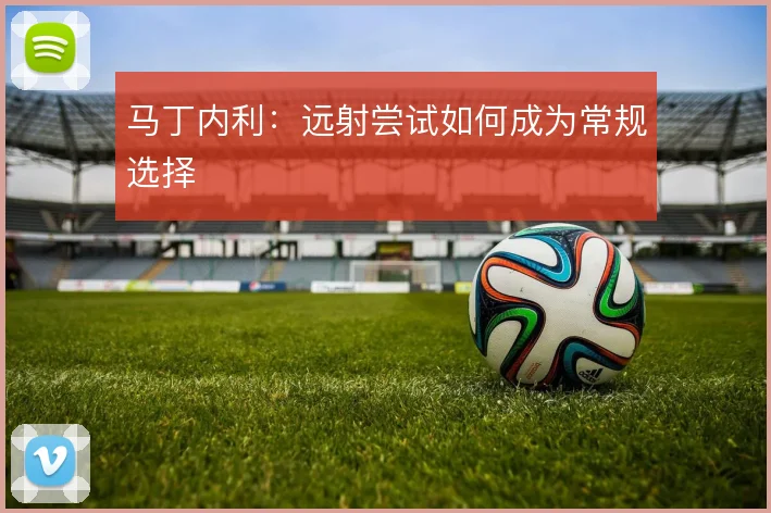 马丁内利：远射尝试如何成为常规选择