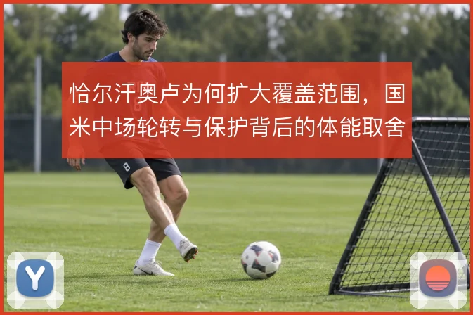 恰尔汗奥卢为何扩大覆盖范围,国米中场轮转与保护背后的体能取舍