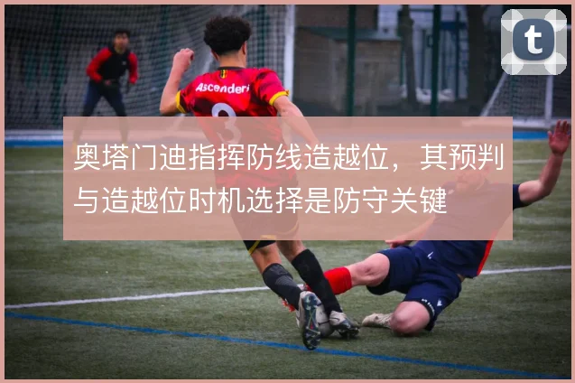 奥塔门迪指挥防线造越位，其预判与造越位时机选择是防守关键