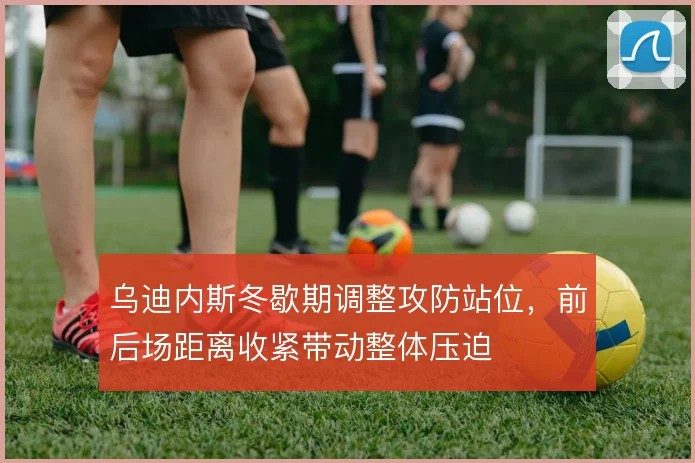 乌迪内斯冬歇期调整攻防站位,前后场距离收紧带动整体压迫